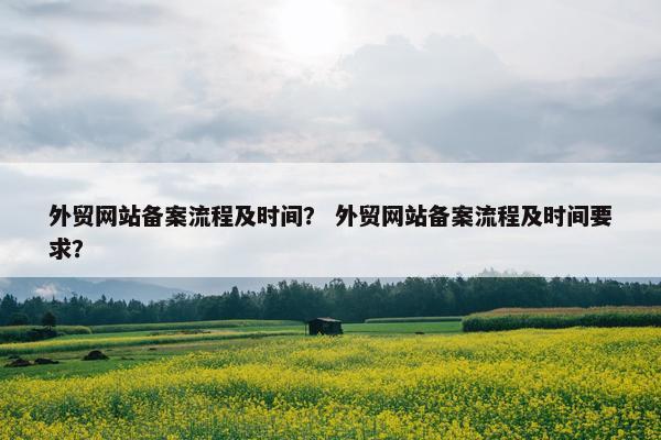 外贸网站备案流程及时间？ 外贸网站备案流程及时间要求？