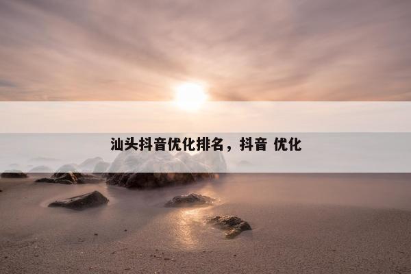 汕头抖音优化排名，抖音 优化