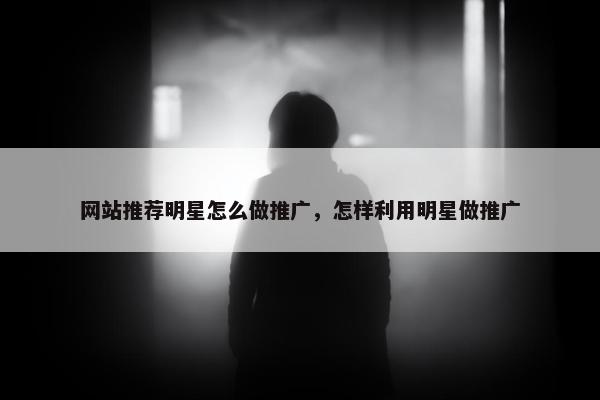 网站推荐明星怎么做推广，怎样利用明星做推广