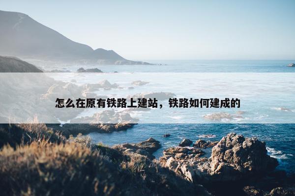 怎么在原有铁路上建站，铁路如何建成的