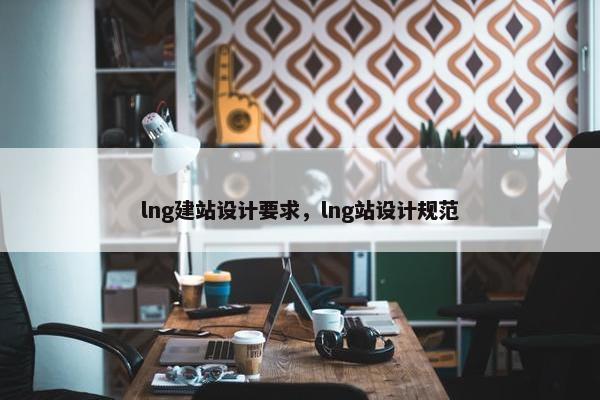 lng建站设计要求，lng站设计规范