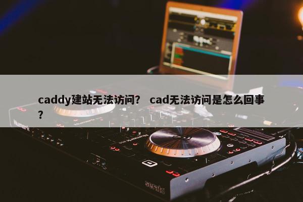 caddy建站无法访问？ cad无法访问是怎么回事？