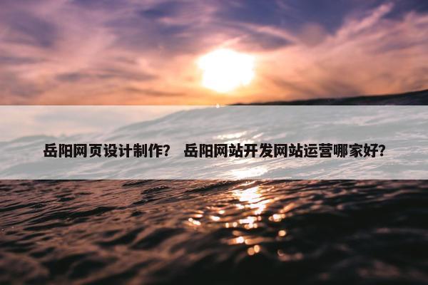 岳阳网页设计制作？ 岳阳网站开发网站运营哪家好？