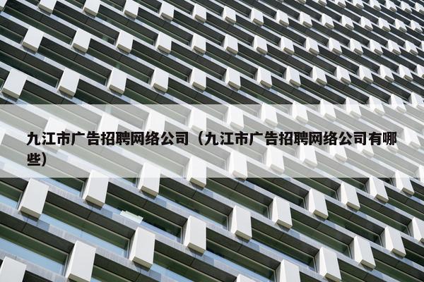 九江市广告招聘网络公司（九江市广告招聘网络公司有哪些）