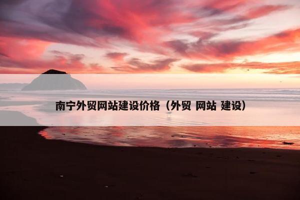南宁外贸网站建设价格（外贸 网站 建设）