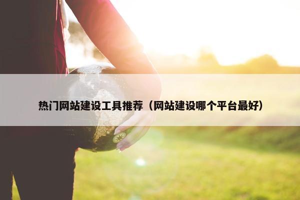 热门网站建设工具推荐（网站建设哪个平台最好）