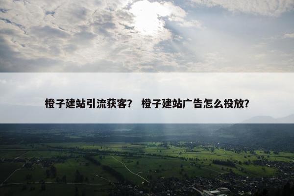 橙子建站引流获客？ 橙子建站广告怎么投放？