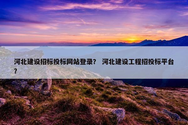 河北建设招标投标网站登录？ 河北建设工程招投标平台？