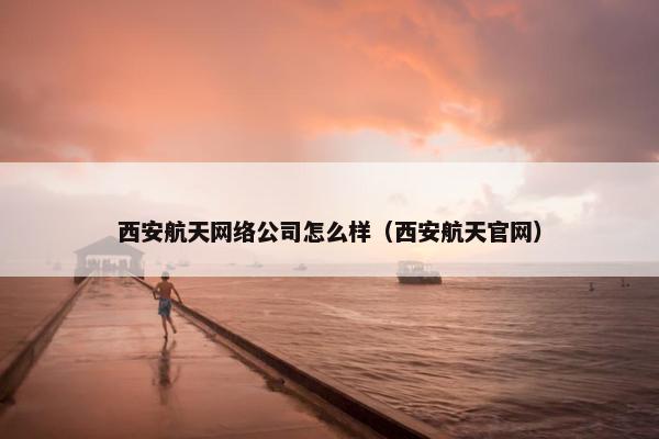 西安航天网络公司怎么样（西安航天官网）