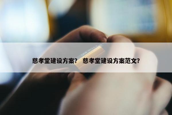 慈孝堂建设方案？ 慈孝堂建设方案范文？