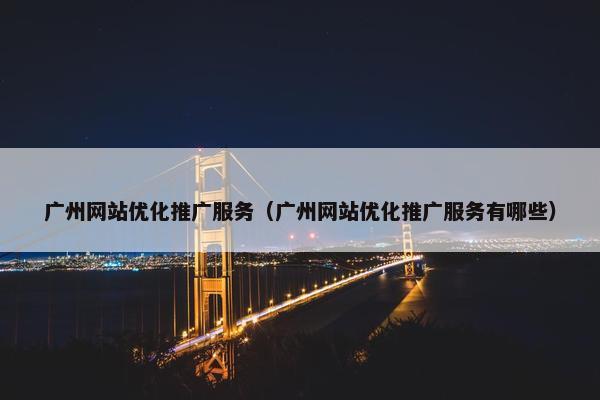广州网站优化推广服务（广州网站优化推广服务有哪些）