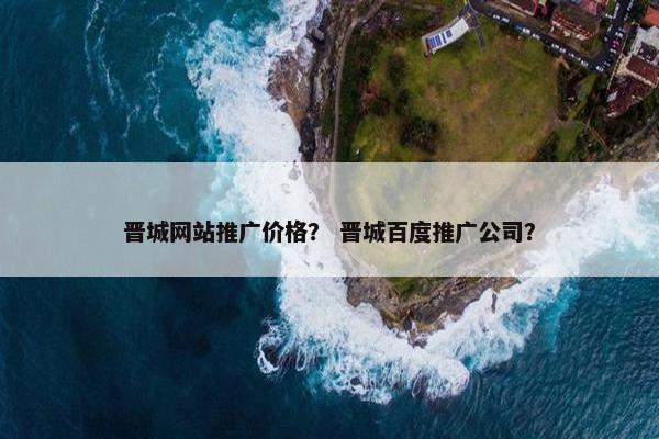 晋城网站推广价格？ 晋城百度推广公司？